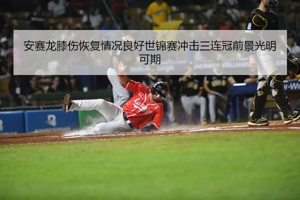 安赛龙膝伤恢复情况良好世锦赛冲击三连冠前景光明可期